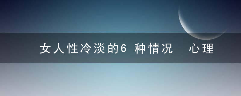 女人性冷淡的6种情况 心理因素是“性福”的关键，女人性冷淡的6种表现